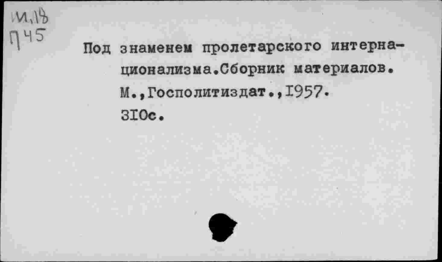 ﻿Под знаменем пролетарского интерна-ционализма.Сборник материалов. М., Госполитиздат•,1957« 310с.